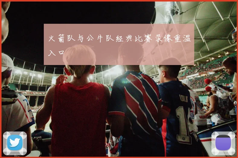 火箭队与公牛队经典比赛录像重温入口