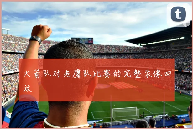 火箭队对老鹰队比赛的完整录像回放