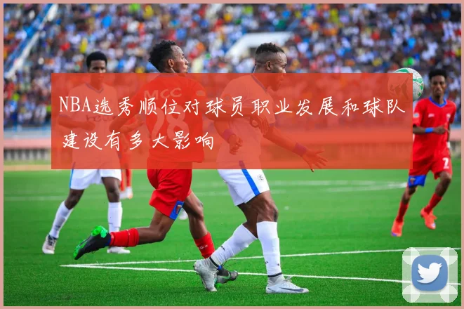 NBA选秀顺位对球员职业发展和球队建设有多大影响